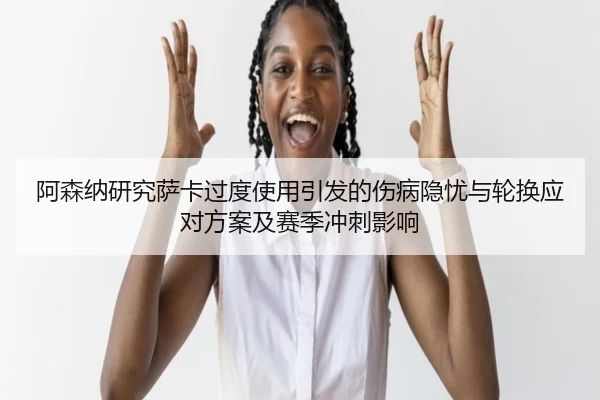 阿森纳研究萨卡过度使用引发的伤病隐忧与轮换应对方案及赛季冲刺影响