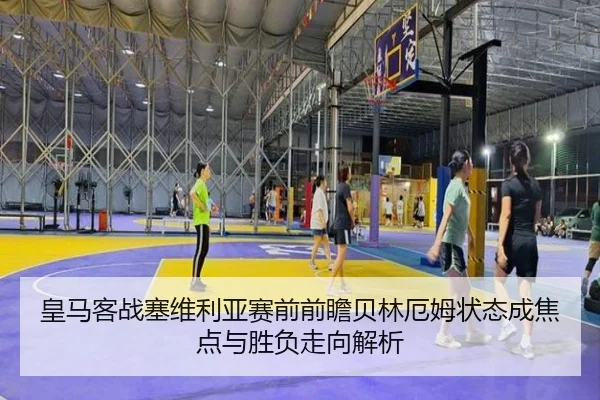 皇马客战塞维利亚赛前前瞻贝林厄姆状态成焦点与胜负走向解析