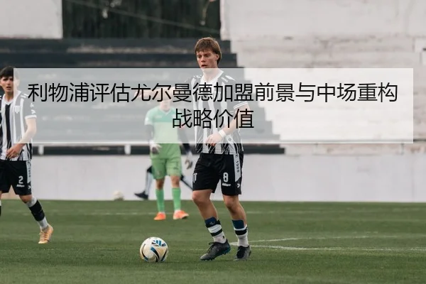 利物浦评估尤尔曼德加盟前景与中场重构战略价值