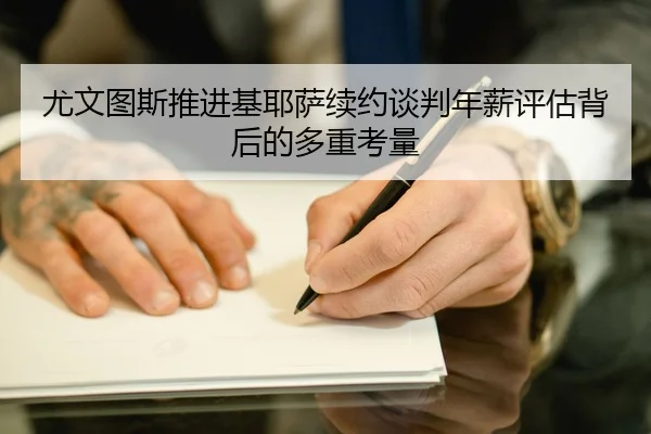 尤文图斯推进基耶萨续约谈判年薪评估背后的多重考量