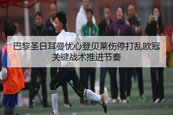 巴黎圣日耳曼忧心登贝莱伤停打乱欧冠关键战术推进节奏