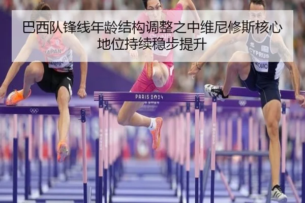 巴西队锋线年龄结构调整之中维尼修斯核心地位持续稳步提升
