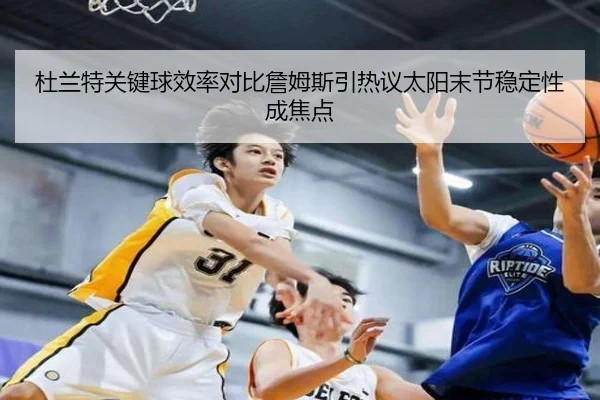 杜兰特关键球效率对比詹姆斯引热议太阳末节稳定性成焦点
