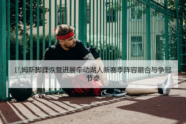 詹姆斯脚踝恢复进展牵动湖人新赛季阵容磨合与争冠节奏
